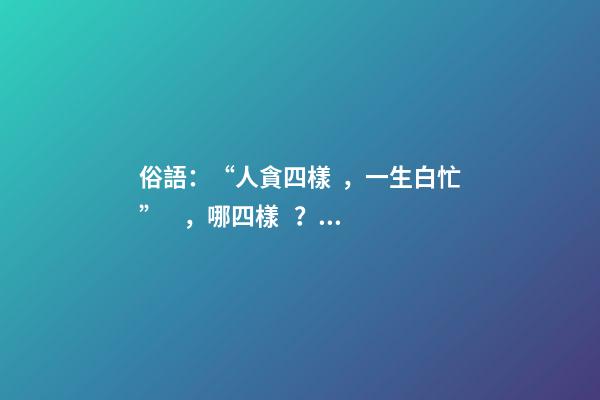 俗語：“人貪四樣，一生白忙”，哪四樣？早知道少吃虧！